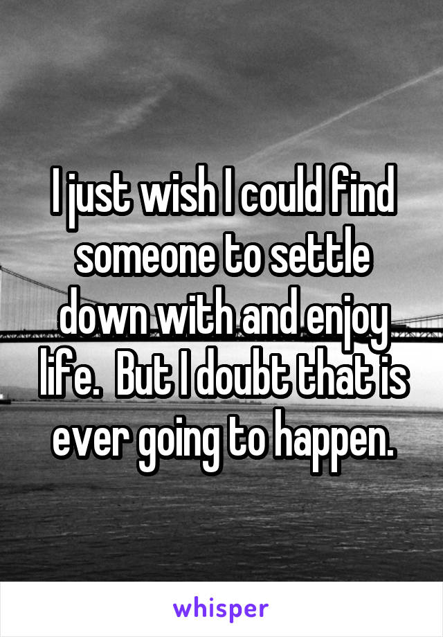 I just wish I could find someone to settle down with and enjoy life.  But I doubt that is ever going to happen.
