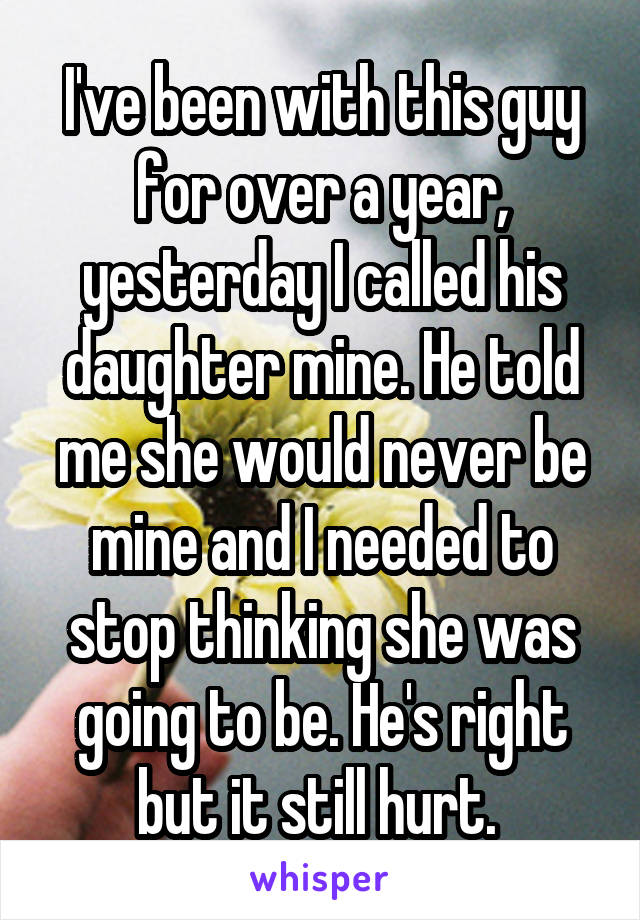 I've been with this guy for over a year, yesterday I called his daughter mine. He told me she would never be mine and I needed to stop thinking she was going to be. He's right but it still hurt. 