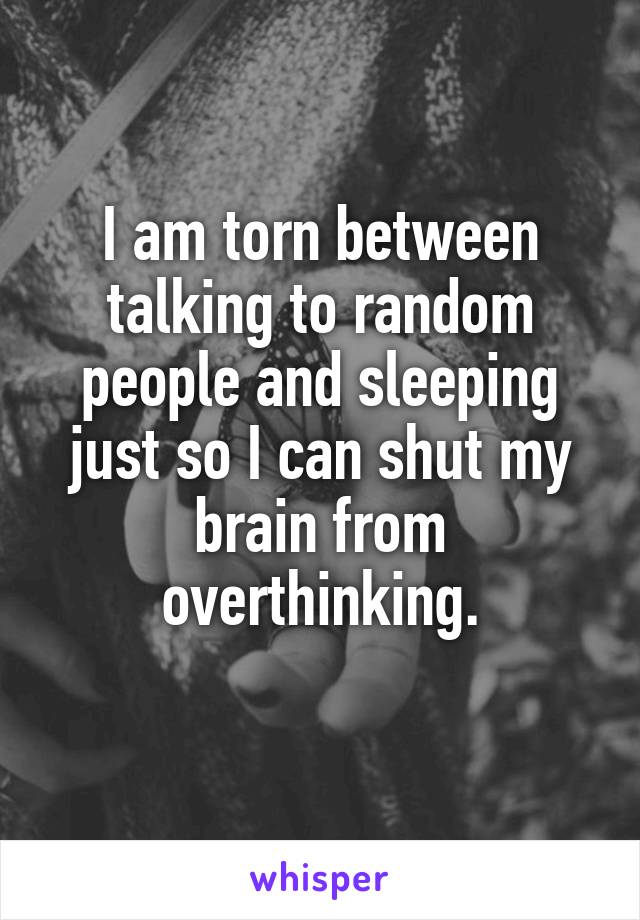 I am torn between talking to random people and sleeping just so I can shut my brain from overthinking.
