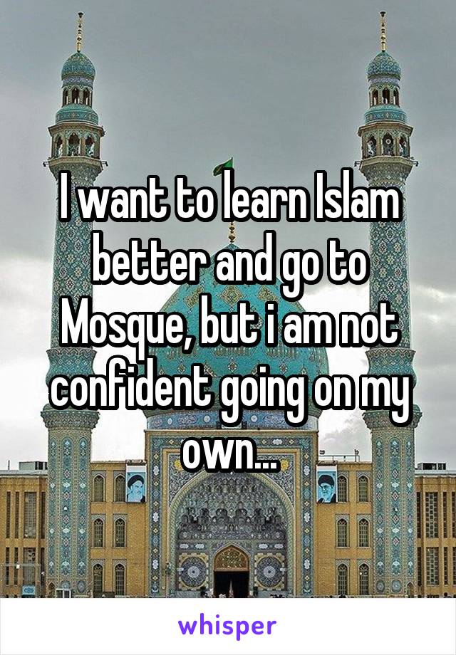 I want to learn Islam better and go to Mosque, but i am not confident going on my own...