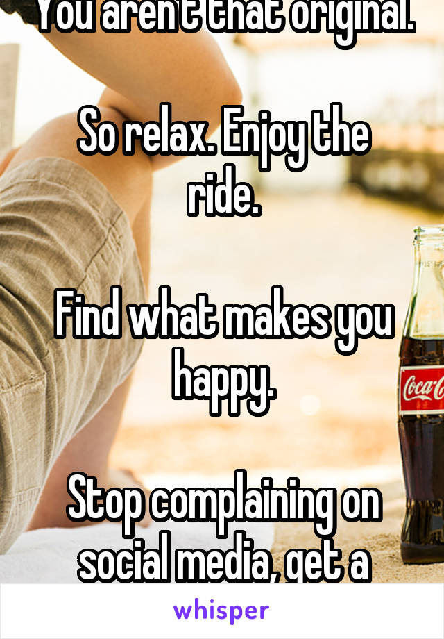You aren't that original.

So relax. Enjoy the ride.

Find what makes you happy.

Stop complaining on social media, get a shrink.
