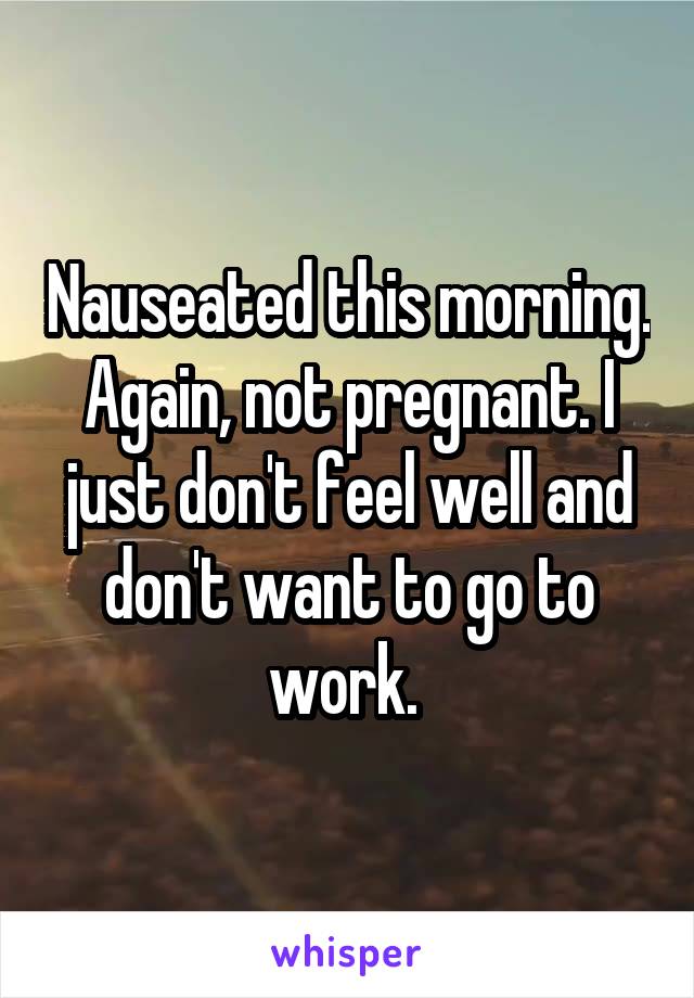 Nauseated this morning. Again, not pregnant. I just don't feel well and don't want to go to work. 