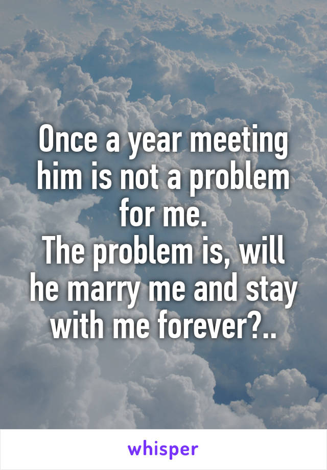 Once a year meeting him is not a problem for me.
The problem is, will he marry me and stay with me forever?..