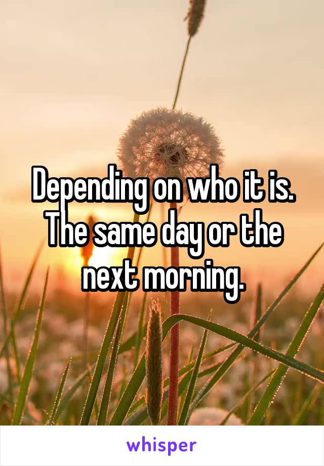 Depending on who it is. The same day or the next morning.