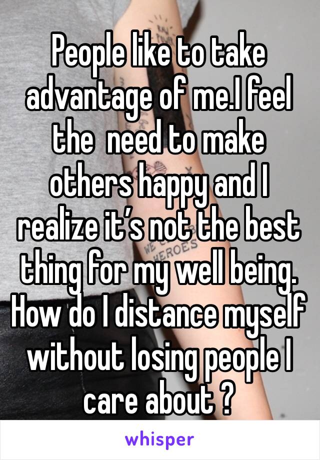 People like to take advantage of me.I feel  the  need to make others happy and I realize it’s not the best thing for my well being. How do I distance myself without losing people I care about ?