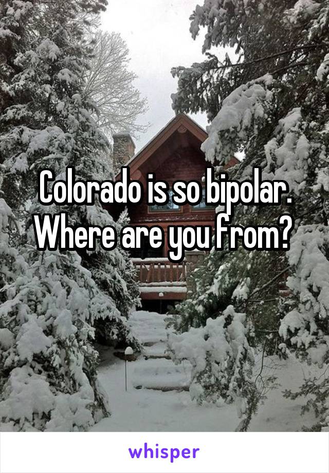 Colorado is so bipolar. Where are you from? 
