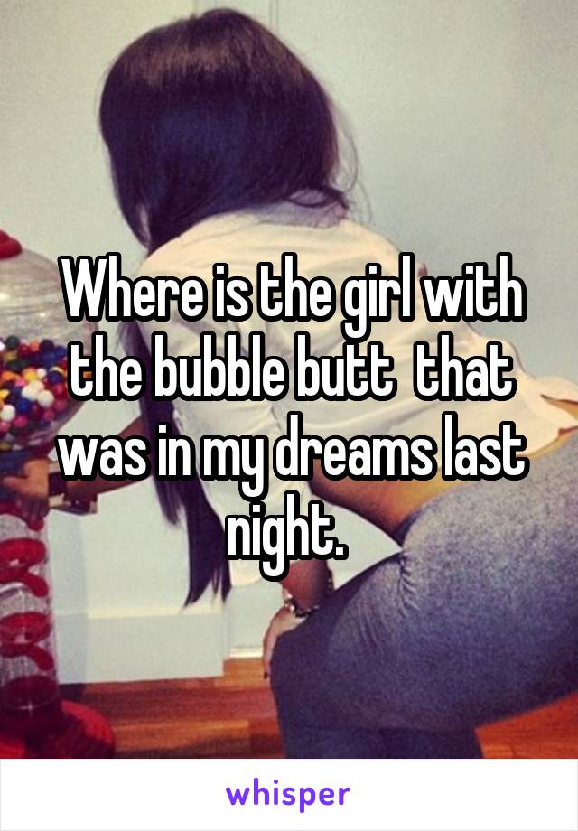Where is the girl with the bubble butt  that was in my dreams last night. 