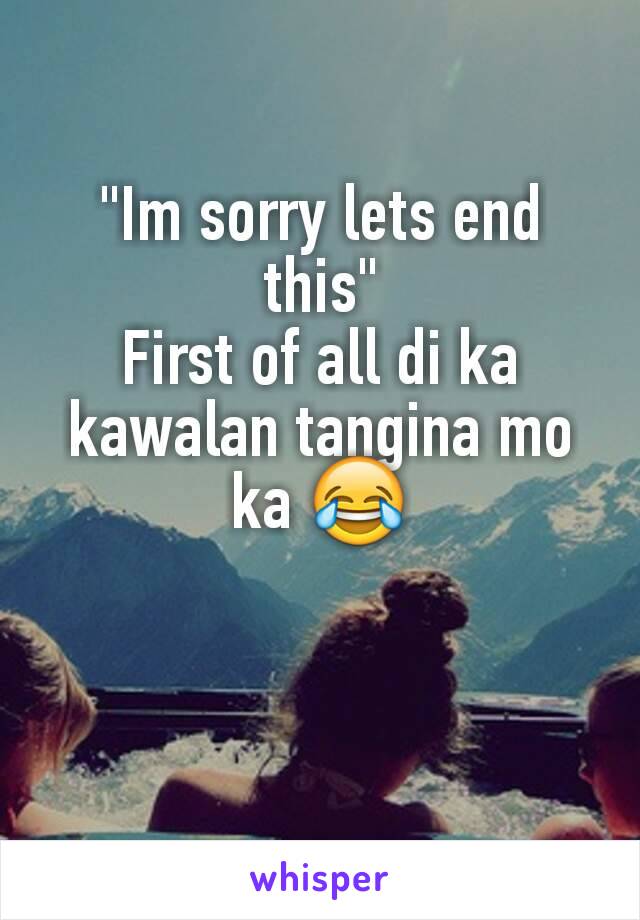 "Im sorry lets end this"
First of all di ka kawalan tangina mo ka ðŸ˜‚