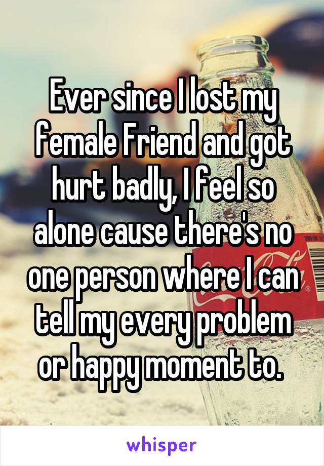 Ever since I lost my female Friend and got hurt badly, I feel so alone cause there's no one person where I can tell my every problem or happy moment to. 