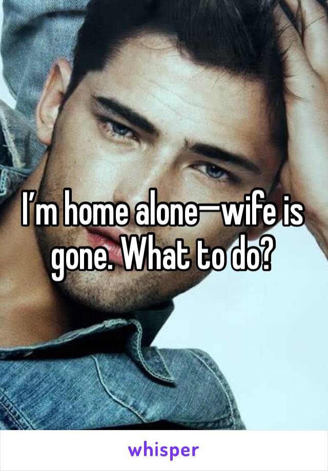 I’m home alone—wife is gone. What to do?