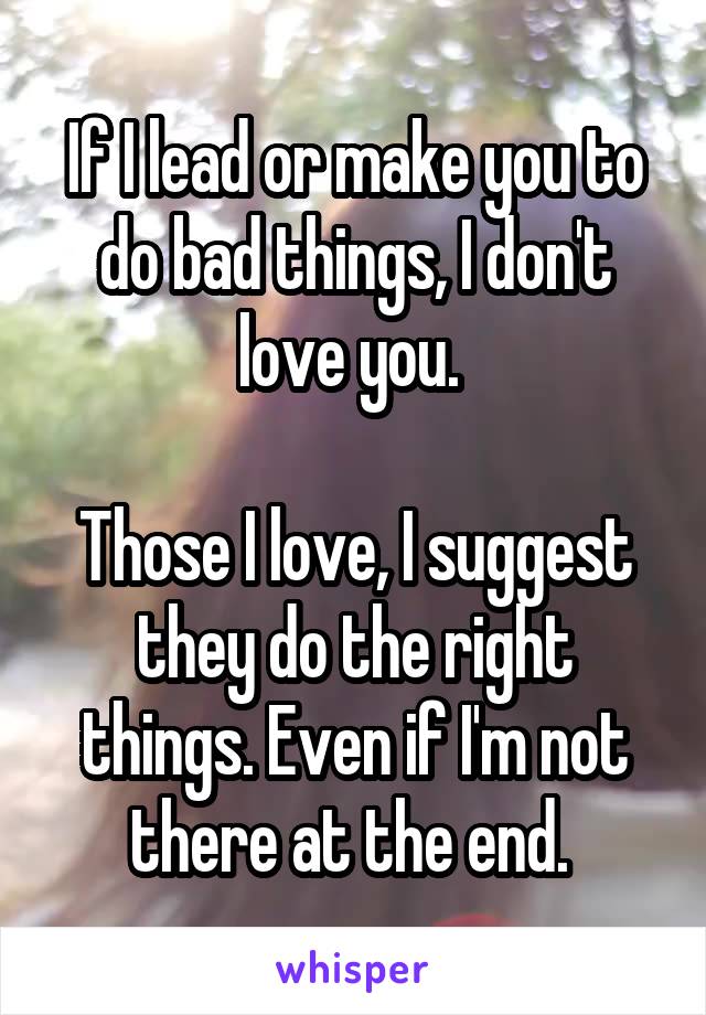 If I lead or make you to do bad things, I don't love you. 

Those I love, I suggest they do the right things. Even if I'm not there at the end. 