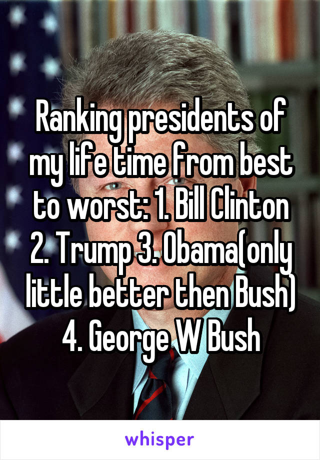 Ranking presidents of my life time from best to worst: 1. Bill Clinton 2. Trump 3. Obama(only little better then Bush) 4. George W Bush