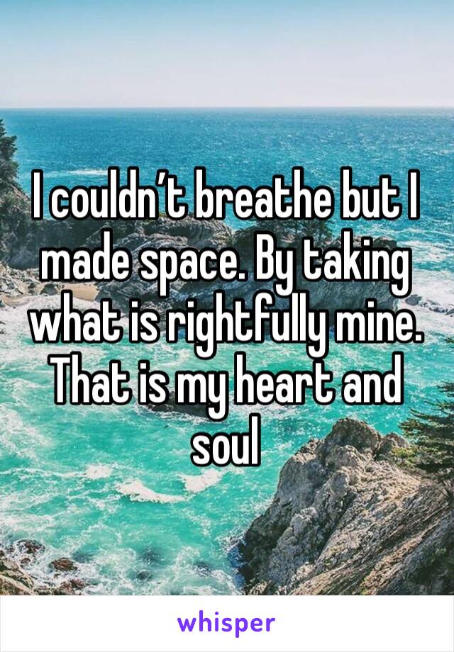 I couldn’t breathe but I made space. By taking what is rightfully mine. That is my heart and soul