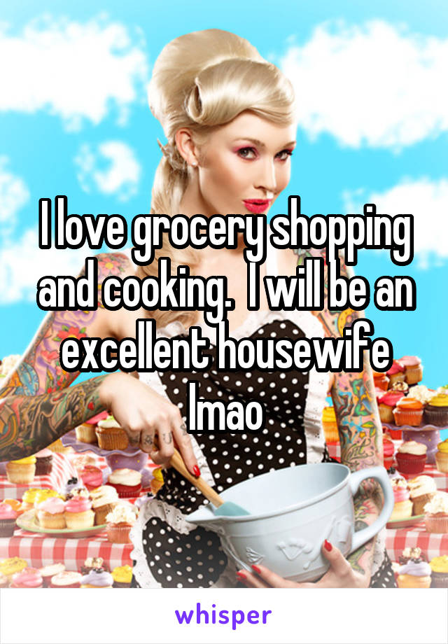 I love grocery shopping and cooking.  I will be an excellent housewife lmao