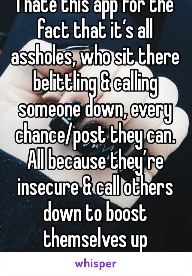 I hate this app for the fact that it’s all assholes, who sit there belittling & calling someone down, every chance/post they can. All because they’re insecure & call others down to boost themselves up
