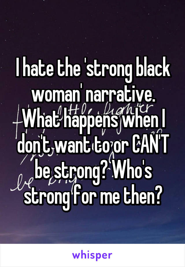 I hate the 'strong black woman' narrative. What happens when I don't want to or CAN'T be strong? Who's strong for me then?