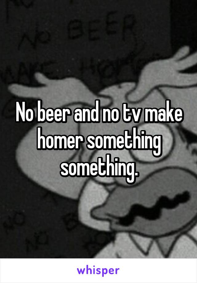 No beer and no tv make homer something something.