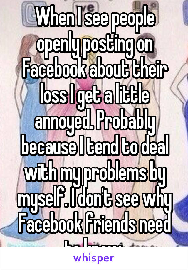 When I see people openly posting on Facebook about their loss I get a little annoyed. Probably because I tend to deal with my problems by myself. I don't see why Facebook friends need to know 