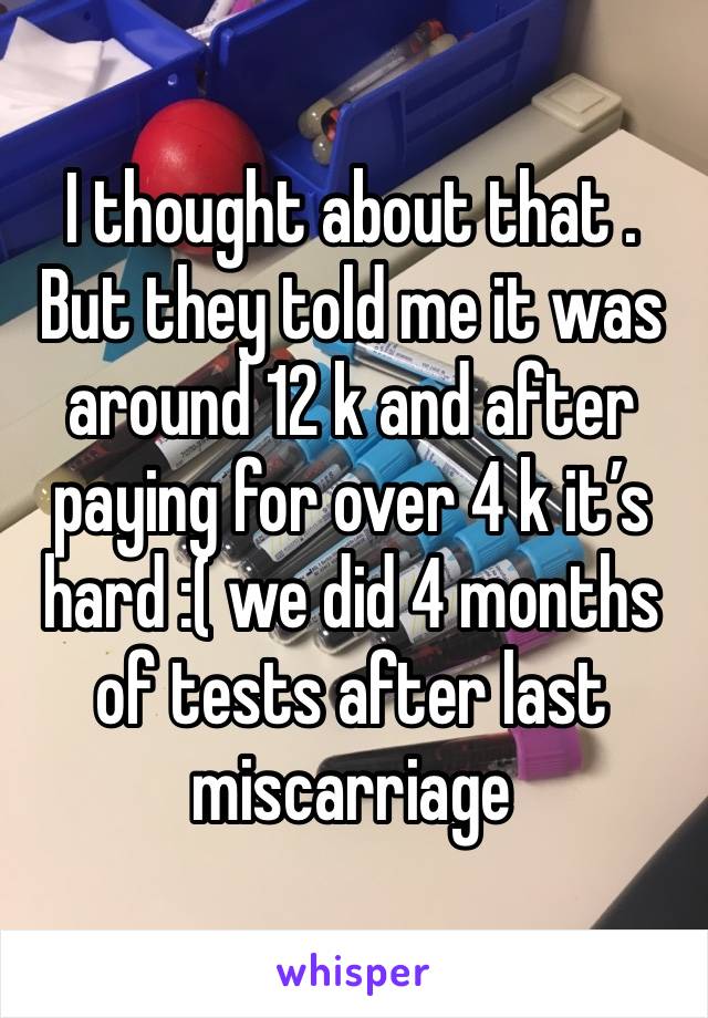 I thought about that . But they told me it was around 12 k and after paying for over 4 k it’s hard :( we did 4 months of tests after last miscarriage 