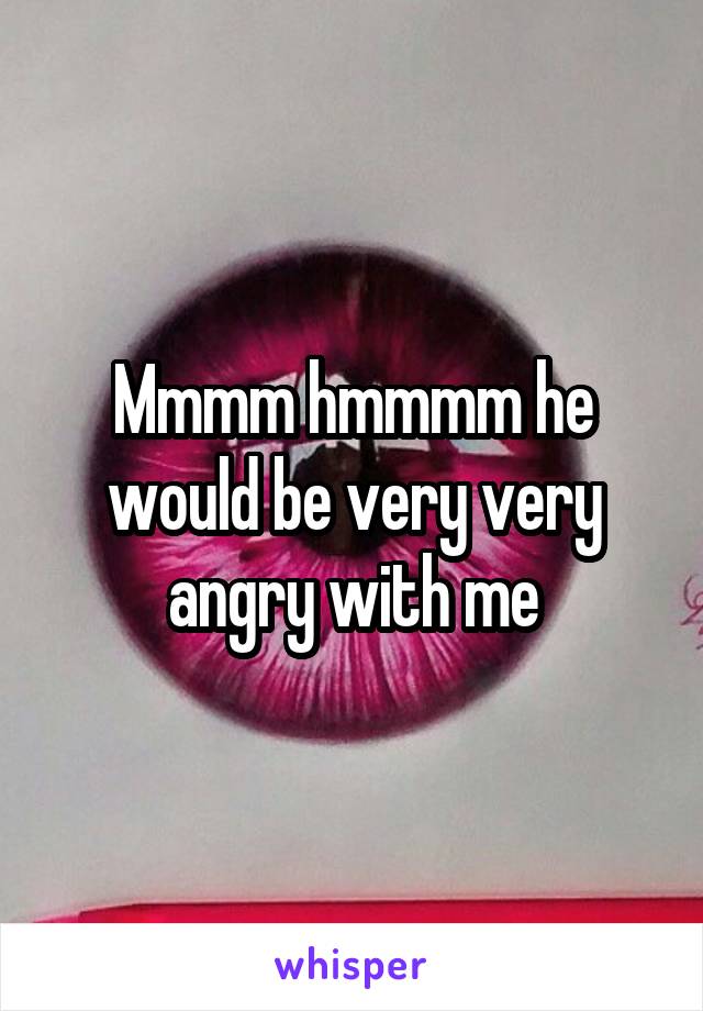 Mmmm hmmmm he would be very very angry with me