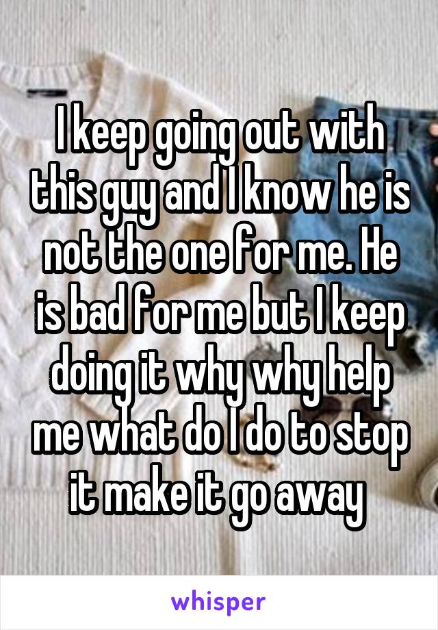 I keep going out with this guy and I know he is not the one for me. He is bad for me but I keep doing it why why help me what do I do to stop it make it go away 