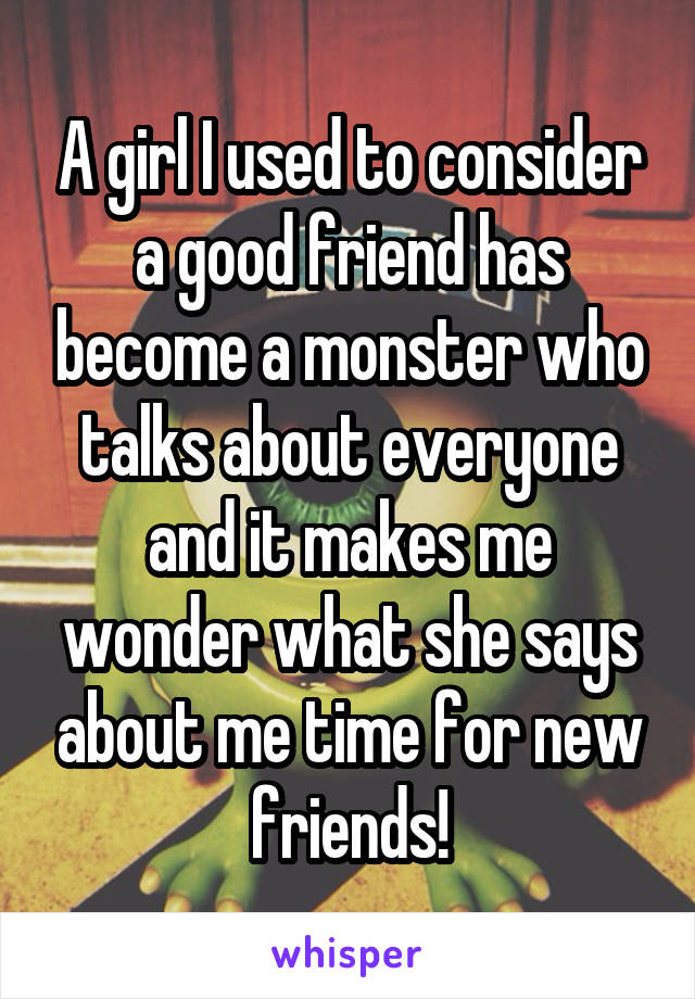 A girl I used to consider a good friend has become a monster who talks about everyone and it makes me wonder what she says about me time for new friends!