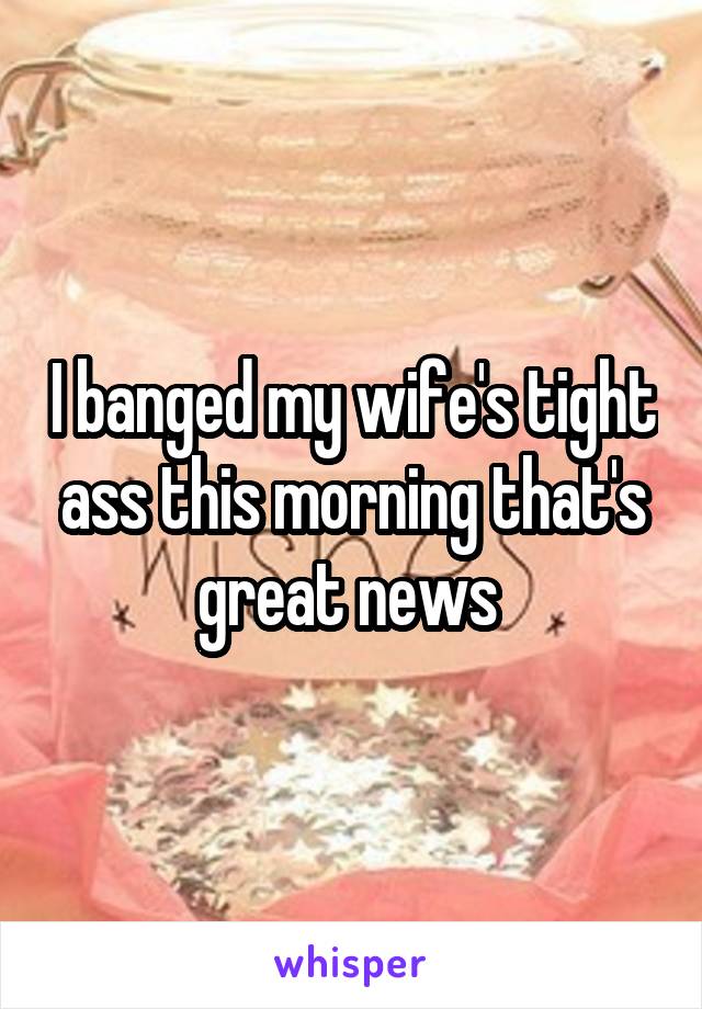 I banged my wife's tight ass this morning that's great news 