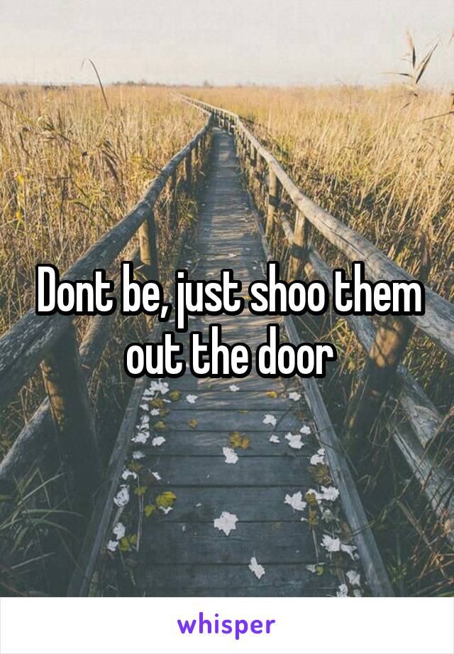 Dont be, just shoo them out the door