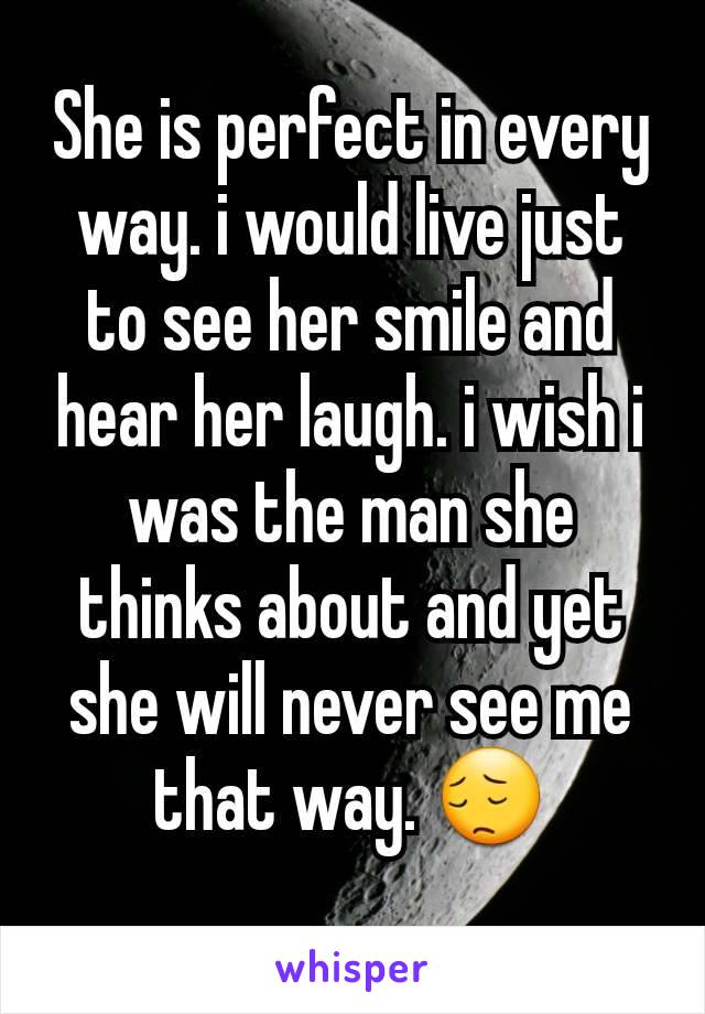 She is perfect in every way. i would live just to see her smile and hear her laugh. i wish i was the man she thinks about and yet she will never see me that way. 😔
