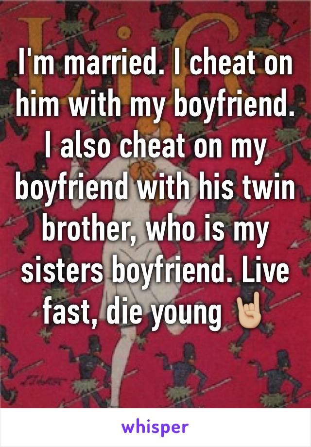 I'm married. I cheat on him with my boyfriend. I also cheat on my boyfriend with his twin brother, who is my sisters boyfriend. Live fast, die young ðŸ¤˜ðŸ�¼