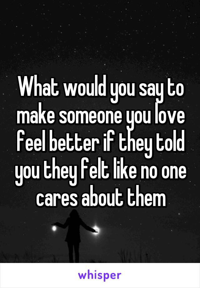 What would you say to make someone you love feel better if they told you they felt like no one cares about them