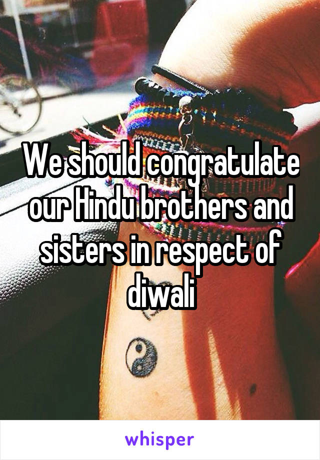 We should congratulate our Hindu brothers and sisters in respect of diwali