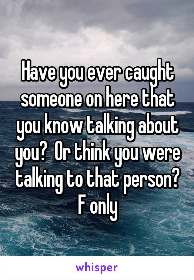 Have you ever caught someone on here that you know talking about you?  Or think you were talking to that person? F only