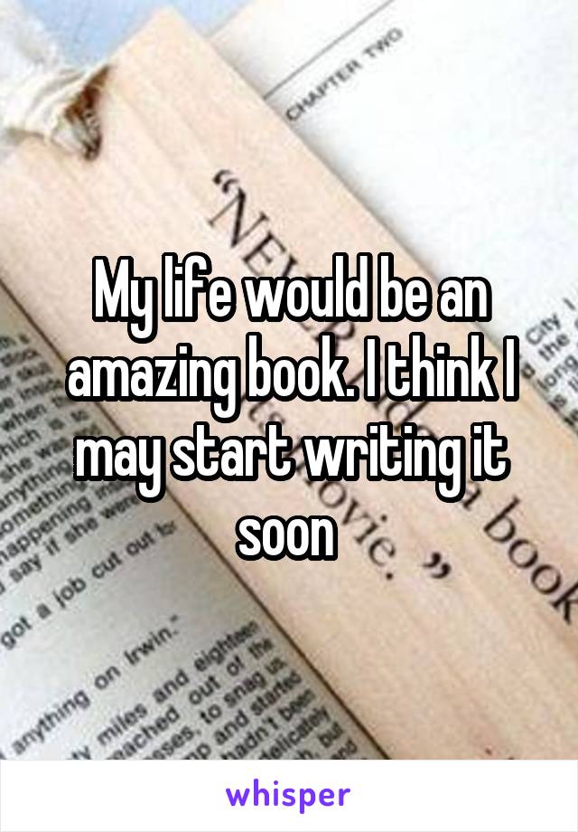 My life would be an amazing book. I think I may start writing it soon 