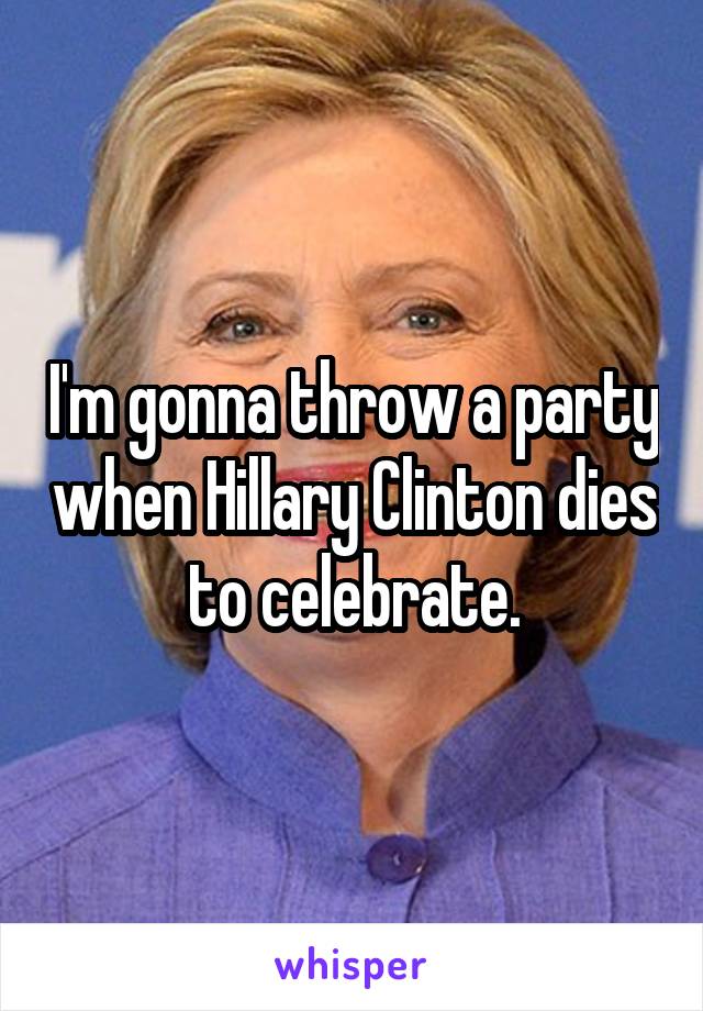 I'm gonna throw a party when Hillary Clinton dies to celebrate.