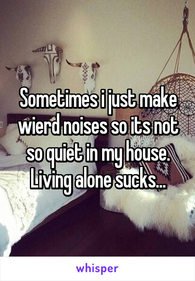 Sometimes i just make wierd noises so its not so quiet in my house. Living alone sucks...