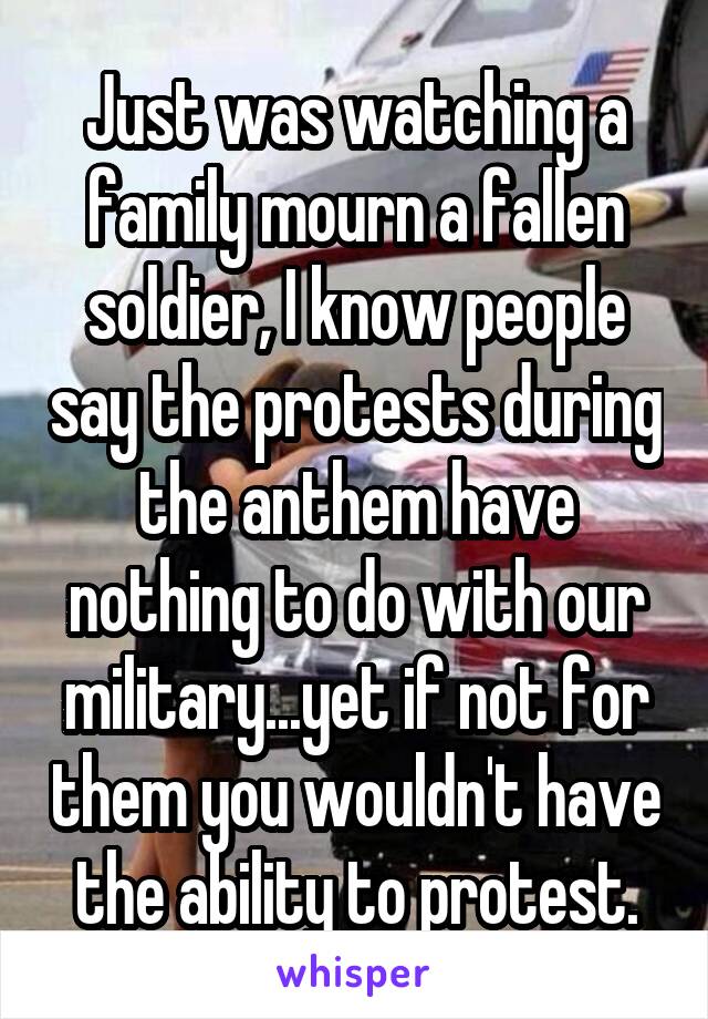 Just was watching a family mourn a fallen soldier, I know people say the protests during the anthem have nothing to do with our military...yet if not for them you wouldn't have the ability to protest.