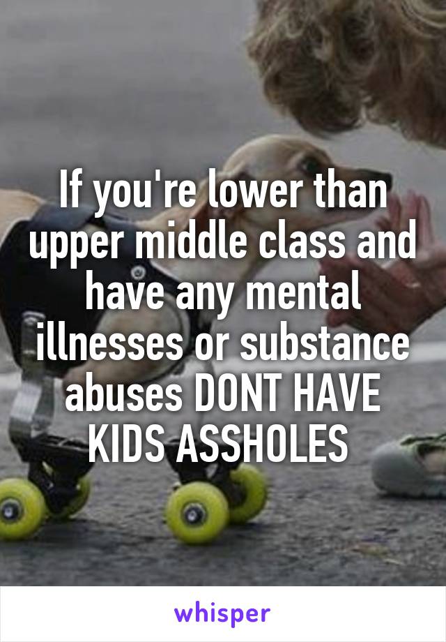 If you're lower than upper middle class and have any mental illnesses or substance abuses DONT HAVE KIDS ASSHOLES 