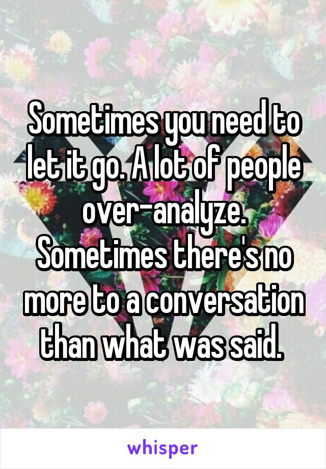 Sometimes you need to let it go. A lot of people over-analyze. Sometimes there's no more to a conversation than what was said. 