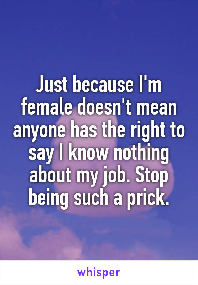 Just because I'm female doesn't mean anyone has the right to say I know nothing about my job. Stop being such a prick.