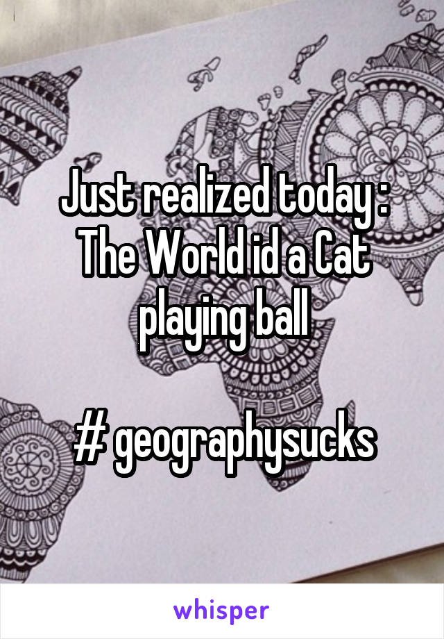 Just realized today : The World id a Cat playing ball

# geographysucks