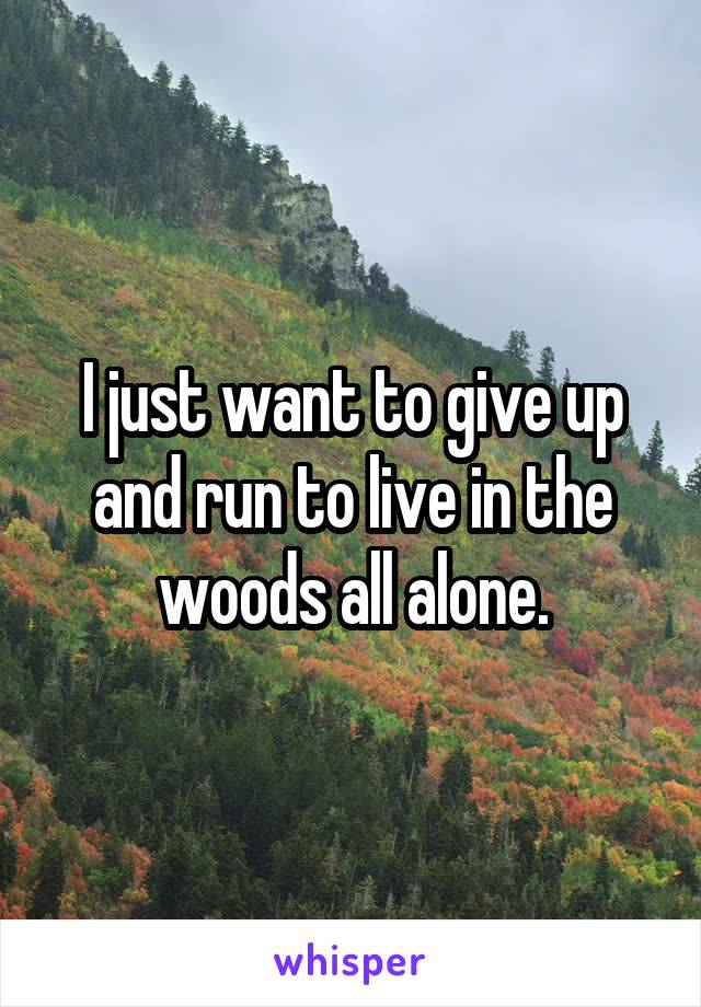 I just want to give up and run to live in the woods all alone.