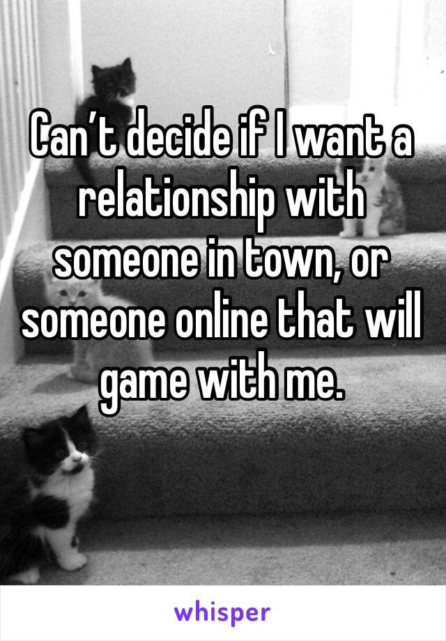 Can’t decide if I want a relationship with someone in town, or someone online that will game with me.