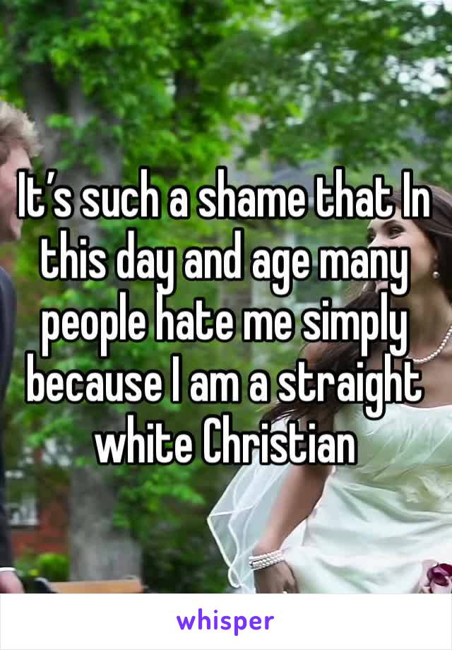 It’s such a shame that In this day and age many people hate me simply because I am a straight white Christian 
