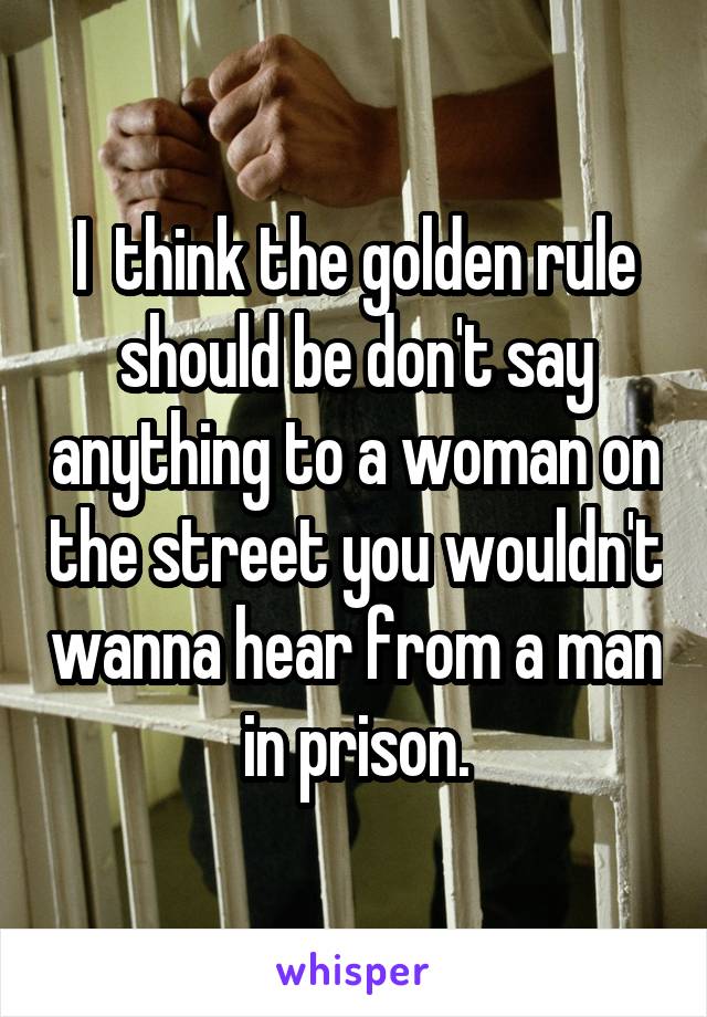 I  think the golden rule should be don't say anything to a woman on the street you wouldn't wanna hear from a man in prison.