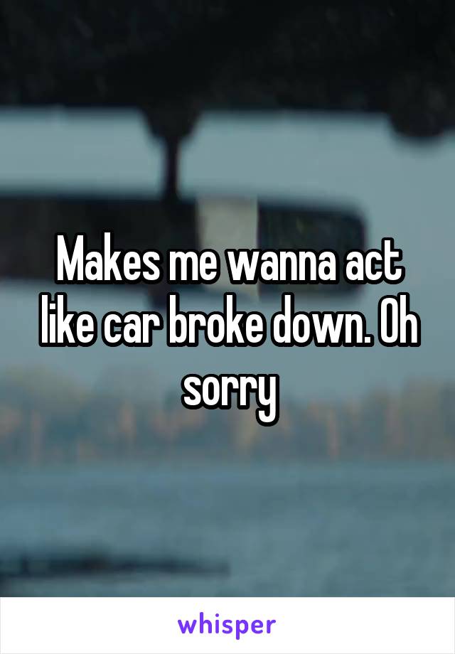 Makes me wanna act like car broke down. Oh sorry