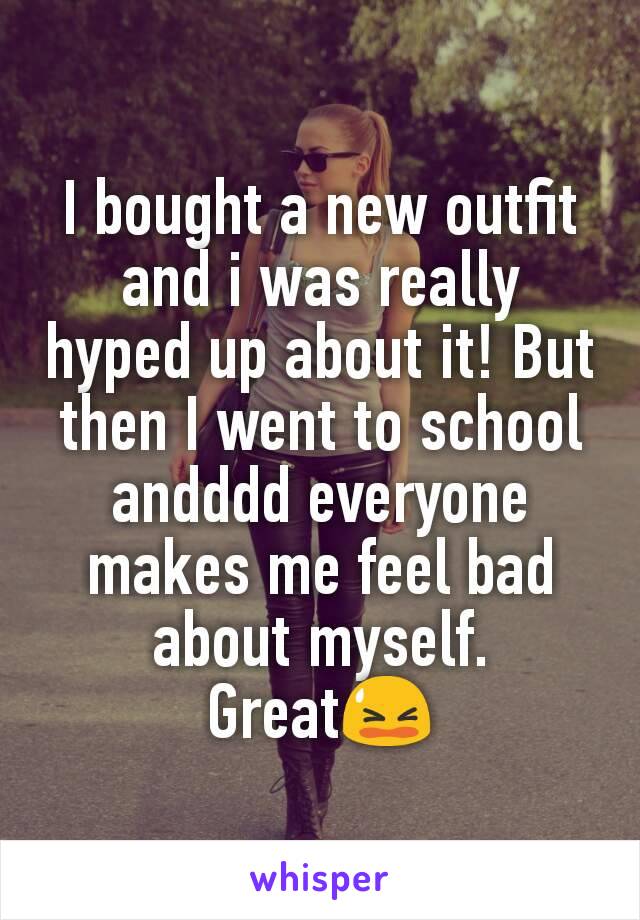 I bought a new outfit and i was really hyped up about it! But then I went to school andddd everyone makes me feel bad about myself.
GreatðŸ˜«