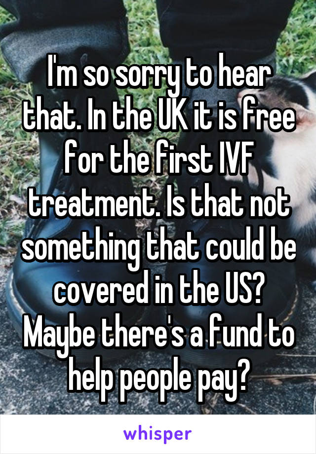 I'm so sorry to hear that. In the UK it is free for the first IVF treatment. Is that not something that could be covered in the US? Maybe there's a fund to help people pay?