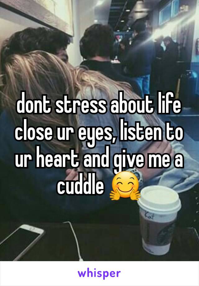 dont stress about life close ur eyes, listen to ur heart and give me a cuddle ðŸ¤—