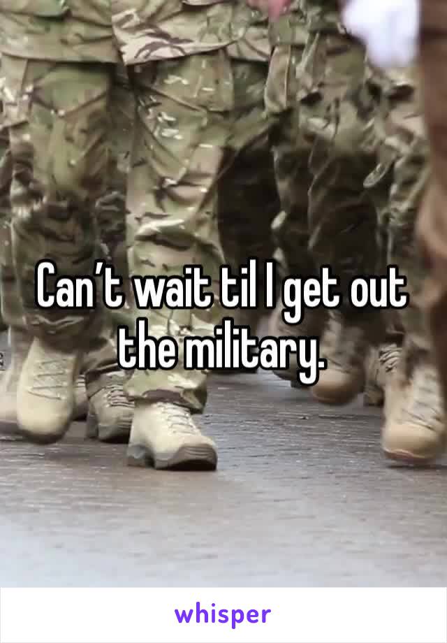 Can’t wait til I get out the military.